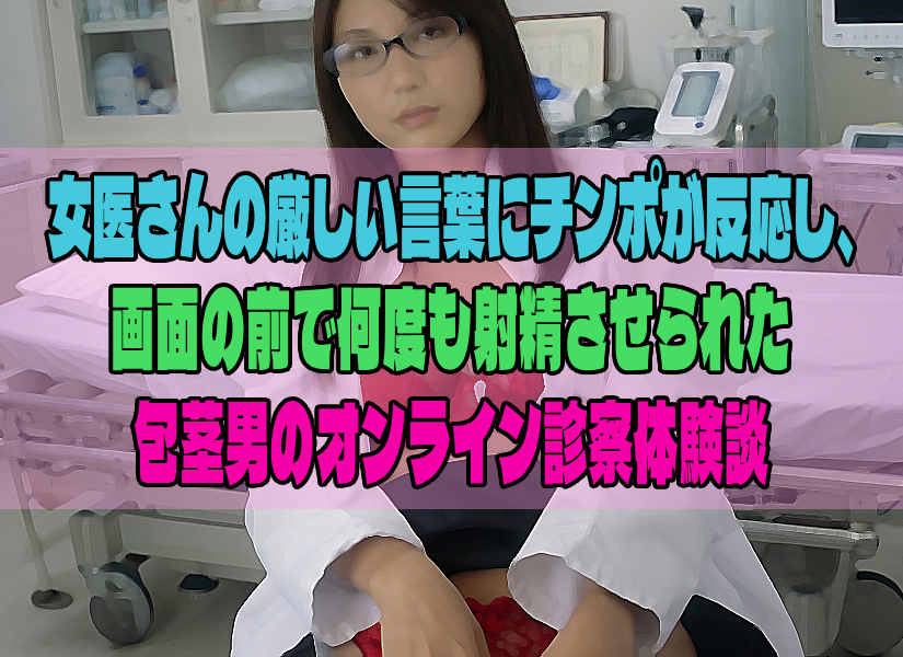 女医さんの厳しい言葉にチンポが反応し、画面の前で何度も射精させられた包茎男のオンライン診察体験談